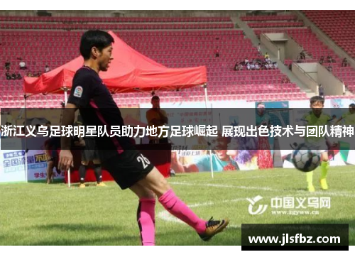 浙江义乌足球明星队员助力地方足球崛起 展现出色技术与团队精神