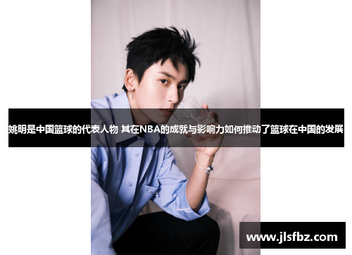 姚明是中国篮球的代表人物 其在NBA的成就与影响力如何推动了篮球在中国的发展