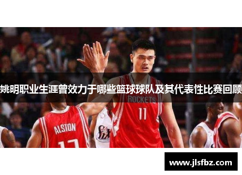 姚明职业生涯曾效力于哪些篮球球队及其代表性比赛回顾