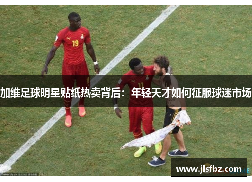 加维足球明星贴纸热卖背后：年轻天才如何征服球迷市场