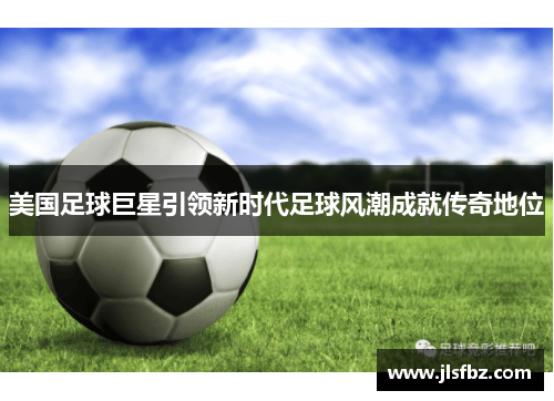 美国足球巨星引领新时代足球风潮成就传奇地位