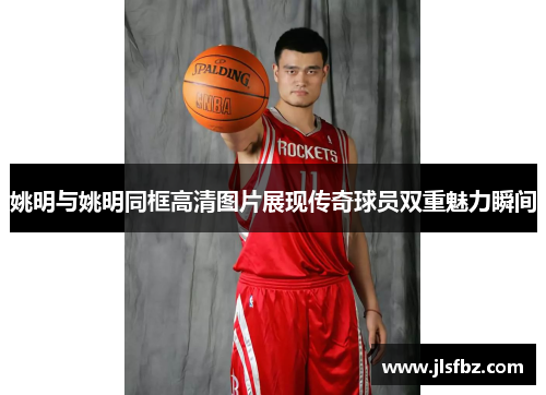 姚明与姚明同框高清图片展现传奇球员双重魅力瞬间