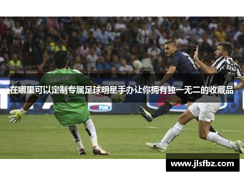 在哪里可以定制专属足球明星手办让你拥有独一无二的收藏品
