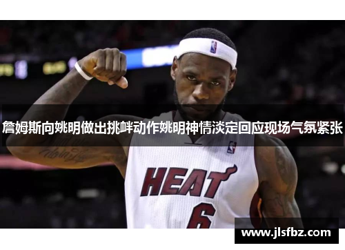詹姆斯向姚明做出挑衅动作姚明神情淡定回应现场气氛紧张