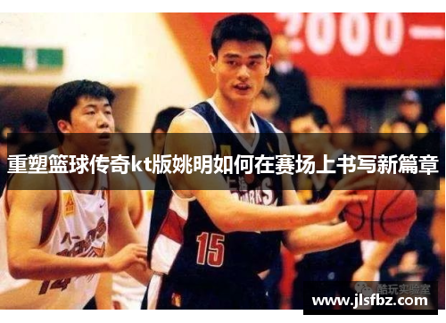 重塑篮球传奇kt版姚明如何在赛场上书写新篇章