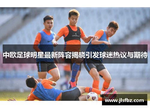 中欧足球明星最新阵容揭晓引发球迷热议与期待