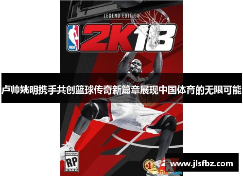 卢帅姚明携手共创篮球传奇新篇章展现中国体育的无限可能