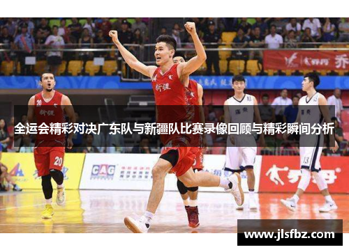全运会精彩对决广东队与新疆队比赛录像回顾与精彩瞬间分析