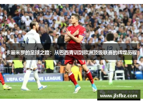 卡塞米罗的足球之路：从巴西青训到欧洲顶级联赛的辉煌历程