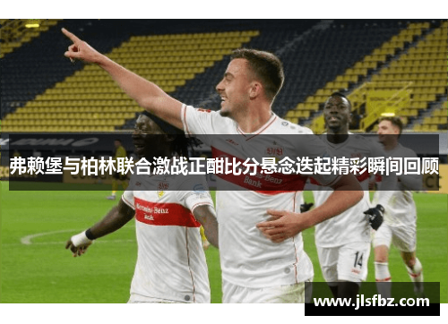 弗赖堡与柏林联合激战正酣比分悬念迭起精彩瞬间回顾