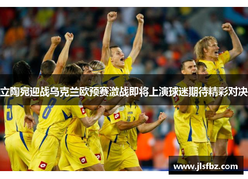 立陶宛迎战乌克兰欧预赛激战即将上演球迷期待精彩对决